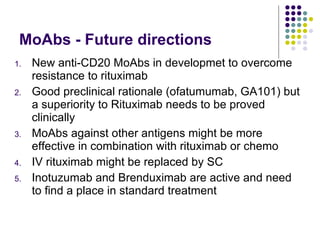 MoAbs - Future directions  New anti-CD20 MoAbs in developmet to overcome resistance to rituximab Good preclinical rationale (ofatumumab, GA101) but a superiority to Rituximab needs to be proved clinically MoAbs against other antigens might be more effective in combination with rituximab or chemo IV rituximab might be replaced by SC Inotuzumab and Brenduximab are active and need to find a place in standard treatment 