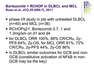 Bortezomib + RCHOP in DLBCL and MCL Ruan et al, JCO,29 (690-7), 2011 phase I/II study in pts with untreated DLBCL (n=40) and MCL (n=36) RCHOPq21, Bortezomib 0.7, 1 and 1.3mg/sm on d1 and d4 for DLBCL ORR 100%, 86% CR/CRu, 2y-PFS 64%, 2y-OS, for MCL ORR 91%, 72% CR/CRu, 2y-PFS 44%, 2y-OS 86% in DLBCL similar outcomes for GCB and non-GCB (constitutive activation of NFkB in non-GCB may be the key) 