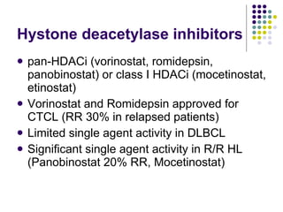 Hystone deacetylase inhibitors pan-HDACi (vorinostat, romidepsin, panobinostat) or class I HDACi (mocetinostat, etinostat) Vorinostat and Romidepsin approved for CTCL (RR 30% in relapsed patients) Limited single agent activity in DLBCL Significant single agent activity in R/R HL (Panobinostat 20% RR, Mocetinostat) 