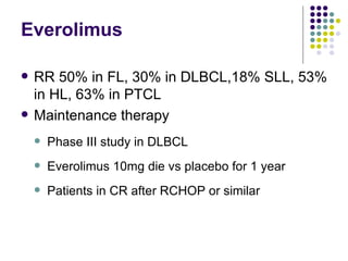 Everolimus RR 50% in FL, 30% in DLBCL,18% SLL, 53% in HL, 63% in PTCL Maintenance therapy Phase III study in DLBCL Everolimus 10mg die vs placebo for 1 year Patients in CR after RCHOP or similar 