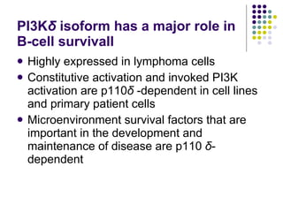 PI3K δ   isoform has a major role in B-cell survivall Highly expressed in lymphoma cells Constitutive activation and invoked PI3K activation are p110 δ  -dependent in cell lines and primary patient cells Microenvironment survival factors that are important in the development and maintenance of disease are p110  δ -dependent 
