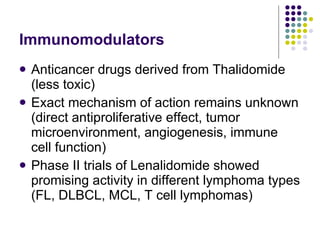 Immunomodulators Anticancer drugs derived from Thalidomide (less toxic) Exact mechanism of action remains unknown (direct antiproliferative effect, tumor microenvironment, angiogenesis, immune cell function) Phase II trials of Lenalidomide showed promising activity in different lymphoma types (FL, DLBCL, MCL, T cell lymphomas) 