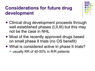 Considerations for future drug development Clinical drug development proceeds through well established phases (I,II,III) but this may not be the case in NHL Most of the recently approved drugs based on small phase II trials (no OS benefit) What is considered active in phase II trials? usually RR of 40-50% in R/R patients 