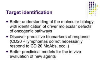 Target identification Better understanding of the molecular biology with identification of driver molecular defects of oncogenic pathways Discover predictive biomarkers of response (CD20 + lymphomas do not necessarily respond to CD 20 MoAbs, ecc..) Better preclinical models for the in vivo evaluation of new agents 