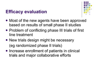 Efficacy evaluation Most of the new agents have been approved based on results of small phase II studies Problem of conflicting phase III trials of first line treatment New trials design might be necessary  (eg randomized phase II trials)  Increase enrollment of patients in clinical trials and major collaborative efforts 