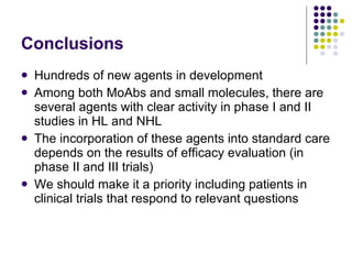 Conclusions Hundreds of new agents in development Among both MoAbs and small molecules, there are several agents with clear activity in phase I and II studies in HL and NHL The incorporation of these agents into standard care depends on the results of efficacy evaluation (in phase II and III trials) We should make it a priority including patients in clinical trials that respond to relevant questions  