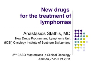 New drugs  for the treatment of lymphomas Anastasios Stathis, MD New Drugs Program and Lymphoma Unit (IOSI) Oncology Institute of Southern Switzerland 3 RD  EASO Masterclass in Clinical Oncology Amman,27-29 Oct 2011 