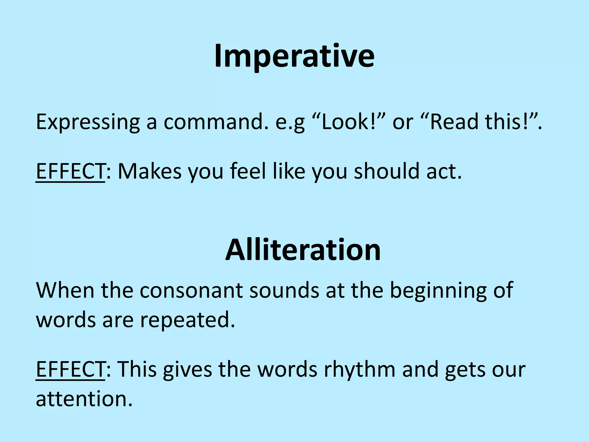 Imperative
Expressing a command. e.g “Look!” or “Read this!”.
EFFECT: Makes you feel like you should act.

Alliteration
When the consonant sounds at the beginning of
words are repeated.
EFFECT: This gives the words rhythm and gets our
attention.

 