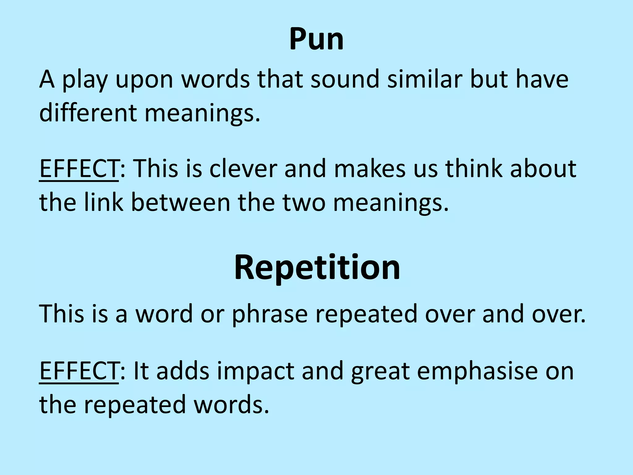 Pun
A play upon words that sound similar but have
different meanings.

EFFECT: This is clever and makes us think about
the link between the two meanings.

Repetition
This is a word or phrase repeated over and over.

EFFECT: It adds impact and great emphasise on
the repeated words.

 