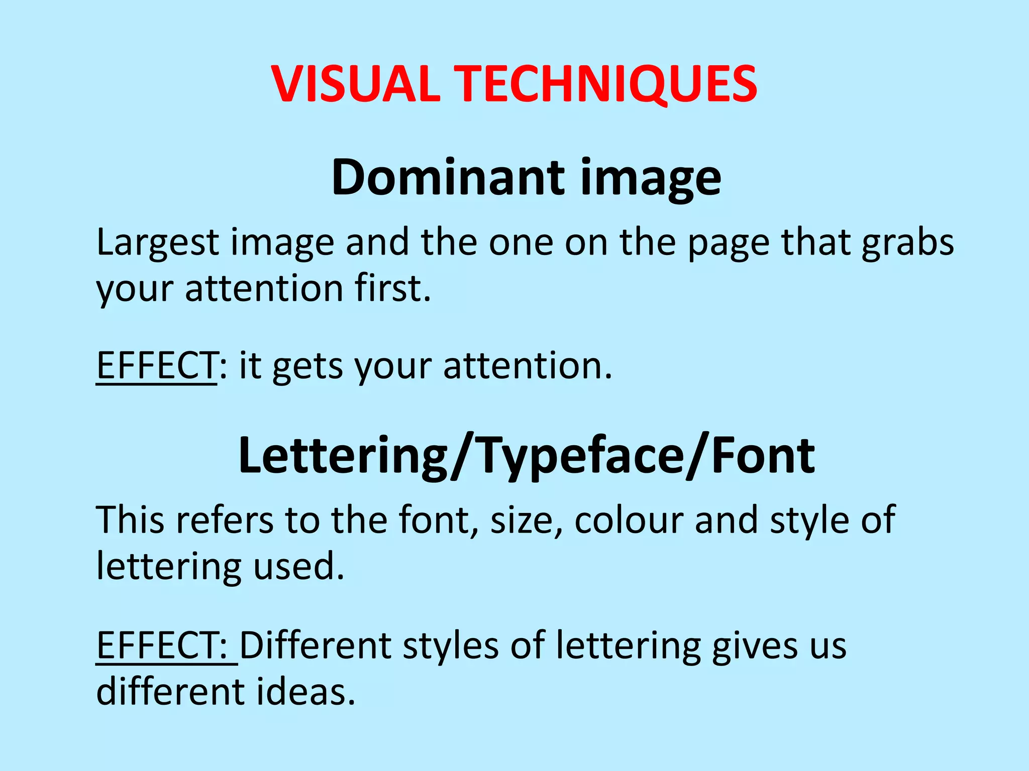 VISUAL TECHNIQUES
Dominant image
Largest image and the one on the page that grabs
your attention first.
EFFECT: it gets your attention.

Lettering/Typeface/Font
This refers to the font, size, colour and style of
lettering used.
EFFECT: Different styles of lettering gives us
different ideas.

 