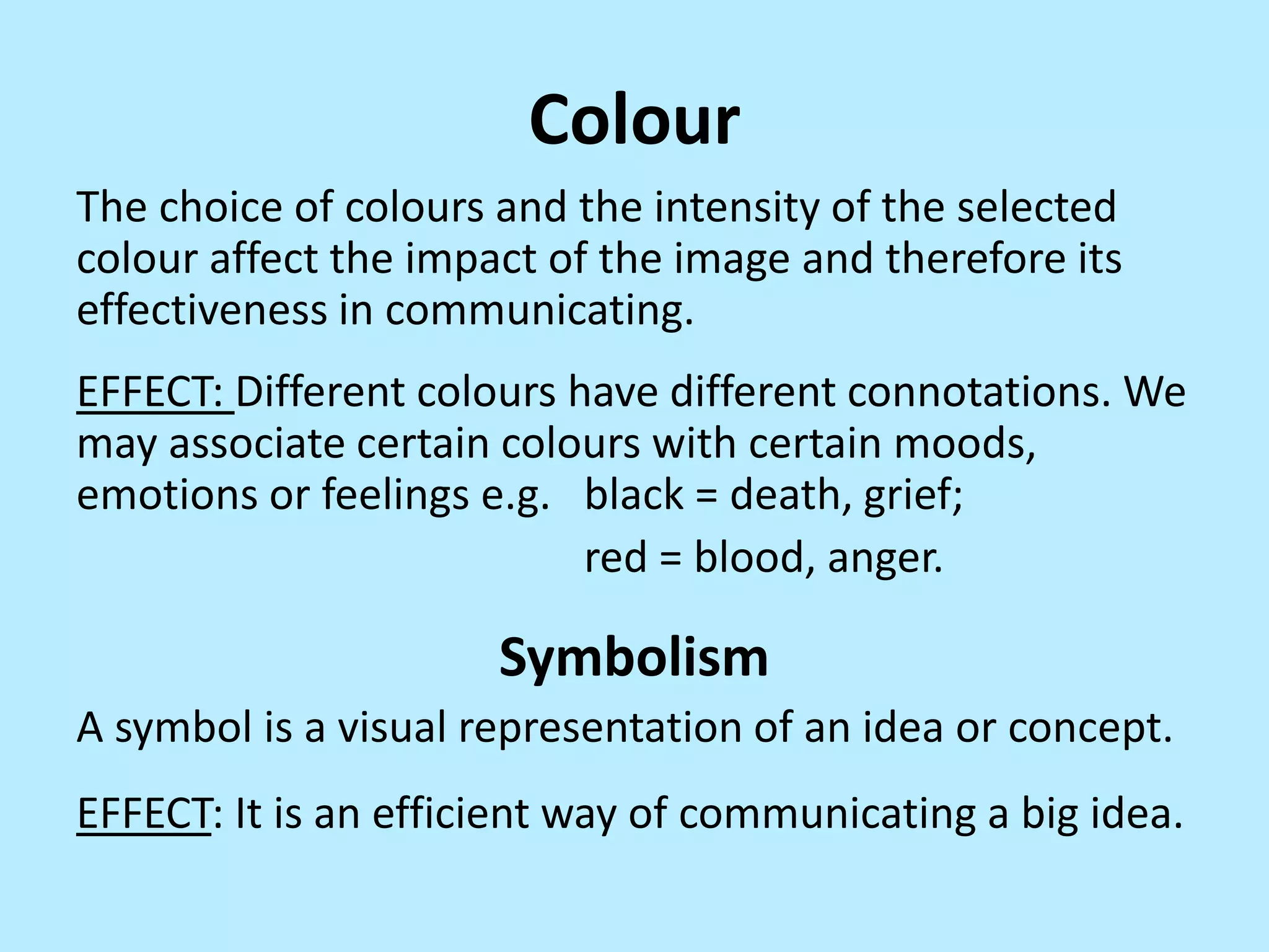 Colour
The choice of colours and the intensity of the selected
colour affect the impact of the image and therefore its
effectiveness in communicating.

EFFECT: Different colours have different connotations. We
may associate certain colours with certain moods,
emotions or feelings e.g. black = death, grief;
red = blood, anger.

Symbolism
A symbol is a visual representation of an idea or concept.

EFFECT: It is an efficient way of communicating a big idea.

 
