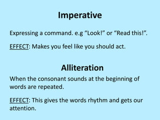Imperative
Expressing a command. e.g “Look!” or “Read this!”.
EFFECT: Makes you feel like you should act.

Alliteration
When the consonant sounds at the beginning of
words are repeated.
EFFECT: This gives the words rhythm and gets our
attention.

 
