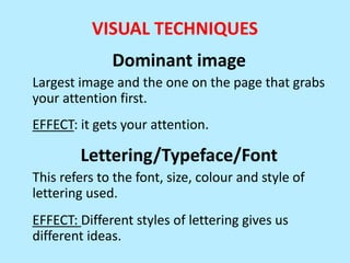 VISUAL TECHNIQUES
Dominant image
Largest image and the one on the page that grabs
your attention first.
EFFECT: it gets your attention.

Lettering/Typeface/Font
This refers to the font, size, colour and style of
lettering used.
EFFECT: Different styles of lettering gives us
different ideas.

 