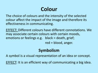 Colour
The choice of colours and the intensity of the selected
colour affect the impact of the image and therefore its
effectiveness in communicating.

EFFECT: Different colours have different connotations. We
may associate certain colours with certain moods,
emotions or feelings e.g. black = death, grief;
red = blood, anger.

Symbolism
A symbol is a visual representation of an idea or concept.

EFFECT: It is an efficient way of communicating a big idea.

 
