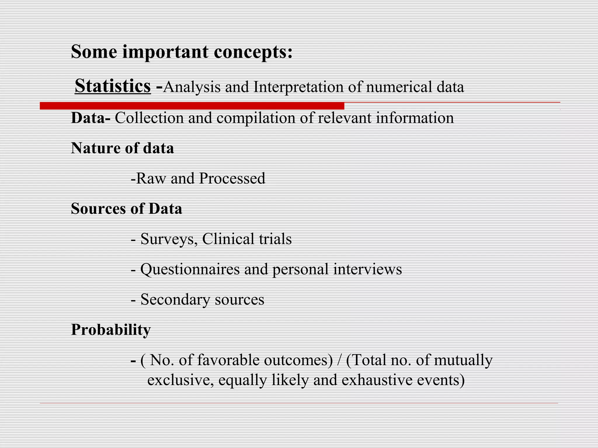 Some important concepts:
Statistics -Analysis and Interpretation of numerical data
Data- Collection and compilation of relevant information
Nature of data
-Raw and Processed
Sources of Data
- Surveys, Clinical trials
- Questionnaires and personal interviews
- Secondary sources
Probability
- ( No. of favorable outcomes) / (Total no. of mutually
exclusive, equally likely and exhaustive events)
 