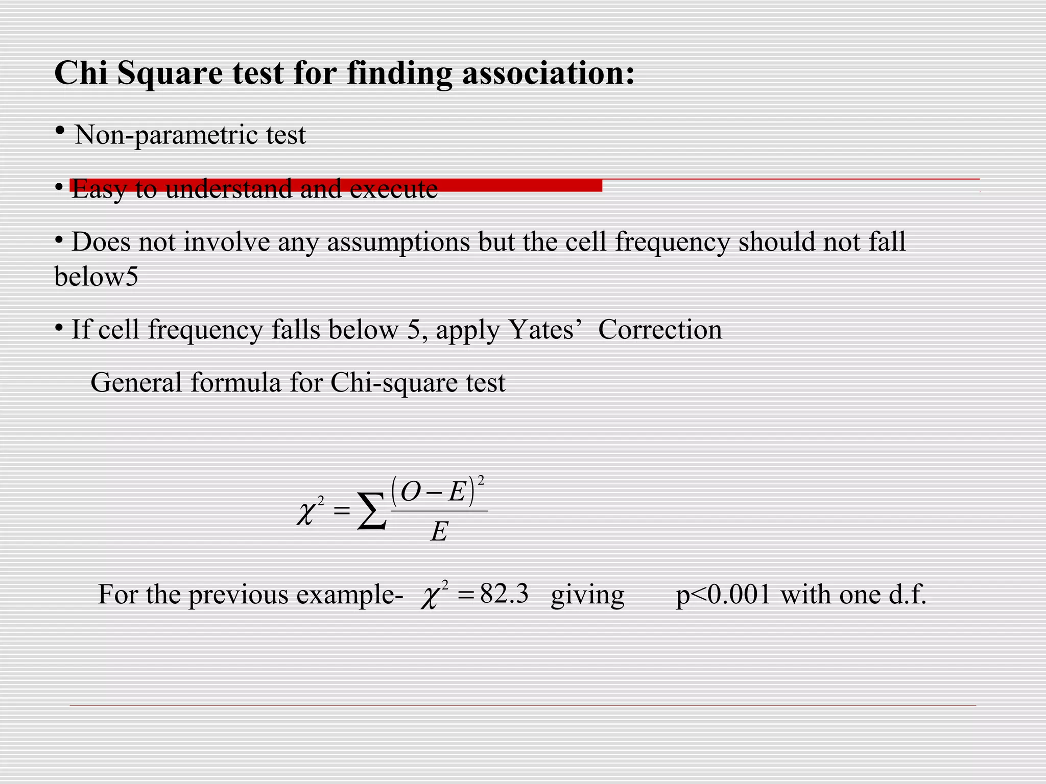 Chi Square test for finding association:
• Non-parametric test
• Easy to understand and execute
• Does not involve any assumptions but the cell frequency should not fall
below5
• If cell frequency falls below 5, apply Yates’ Correction
General formula for Chi-square test
For the previous example- giving p<0.001 with one d.f.
( )
∑
−
=
E
EO
2
2
χ
3.822
=χ
 