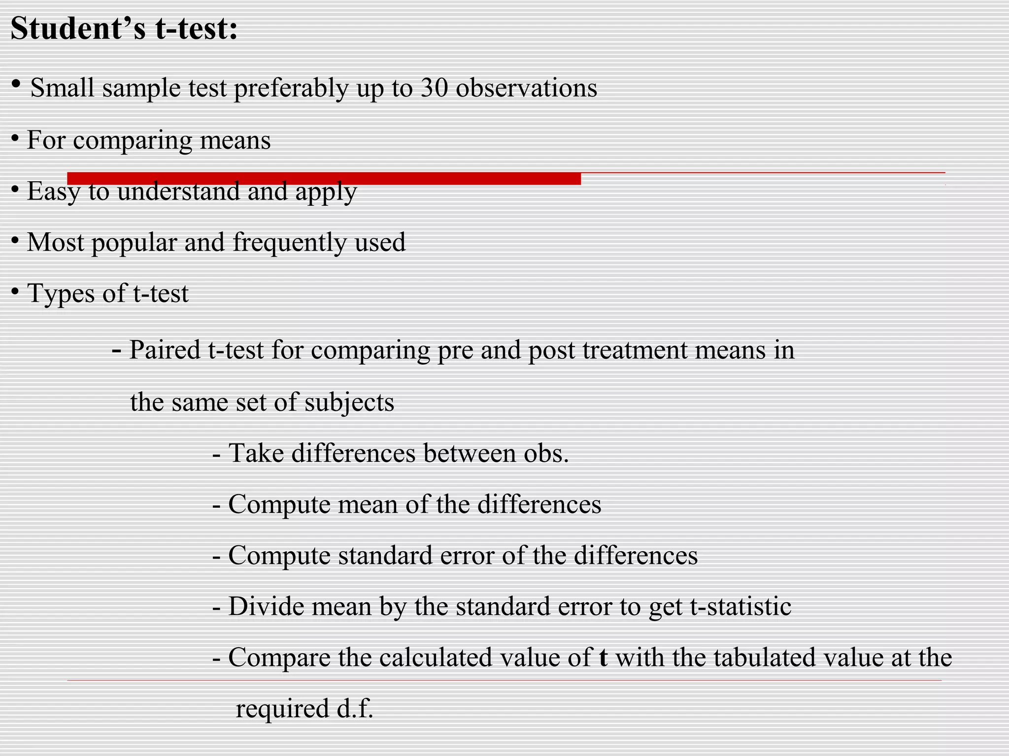 Student’s t-test:
• Small sample test preferably up to 30 observations
• For comparing means
• Easy to understand and apply
• Most popular and frequently used
• Types of t-test
- Paired t-test for comparing pre and post treatment means in
the same set of subjects
- Take differences between obs.
- Compute mean of the differences
- Compute standard error of the differences
- Divide mean by the standard error to get t-statistic
- Compare the calculated value of t with the tabulated value at the
required d.f.
 