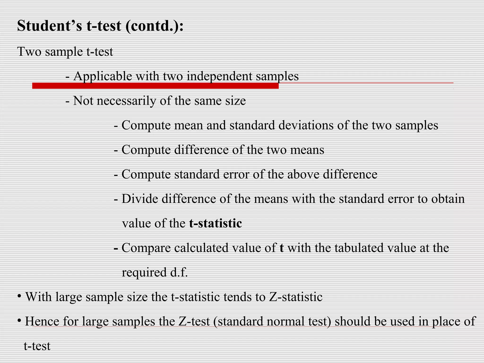 Student’s t-test (contd.):
Two sample t-test
- Applicable with two independent samples
- Not necessarily of the same size
- Compute mean and standard deviations of the two samples
- Compute difference of the two means
- Compute standard error of the above difference
- Divide difference of the means with the standard error to obtain
value of the t-statistic
- Compare calculated value of t with the tabulated value at the
required d.f.
• With large sample size the t-statistic tends to Z-statistic
• Hence for large samples the Z-test (standard normal test) should be used in place of
t-test
 