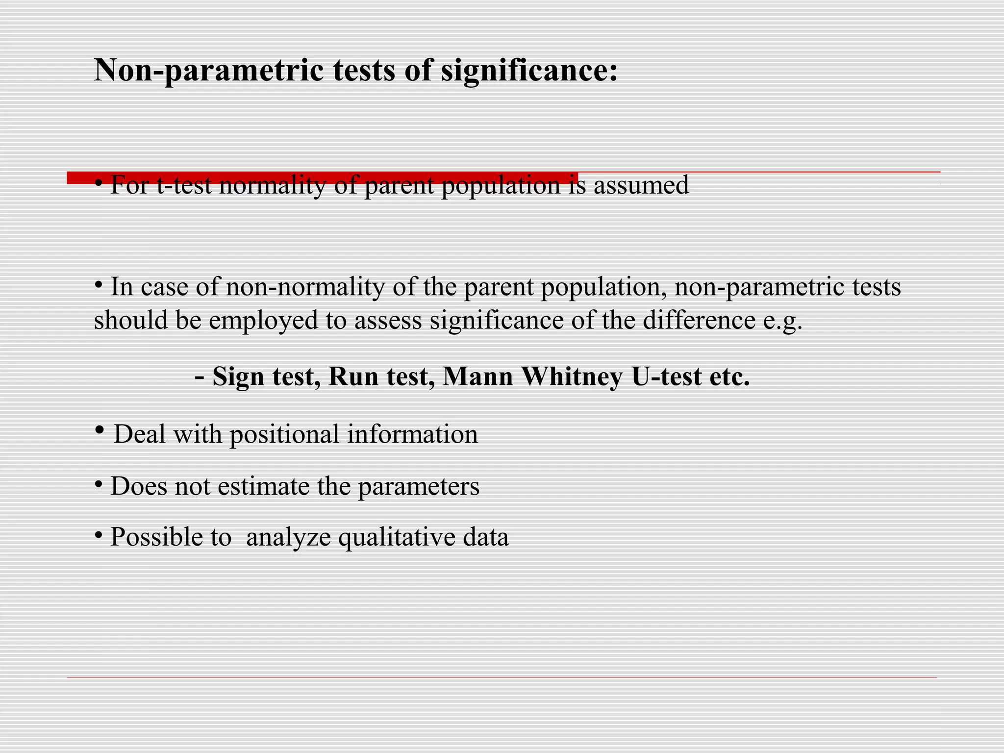 Non-parametric tests of significance:
• For t-test normality of parent population is assumed
• In case of non-normality of the parent population, non-parametric tests
should be employed to assess significance of the difference e.g.
- Sign test, Run test, Mann Whitney U-test etc.
• Deal with positional information
• Does not estimate the parameters
• Possible to analyze qualitative data
 