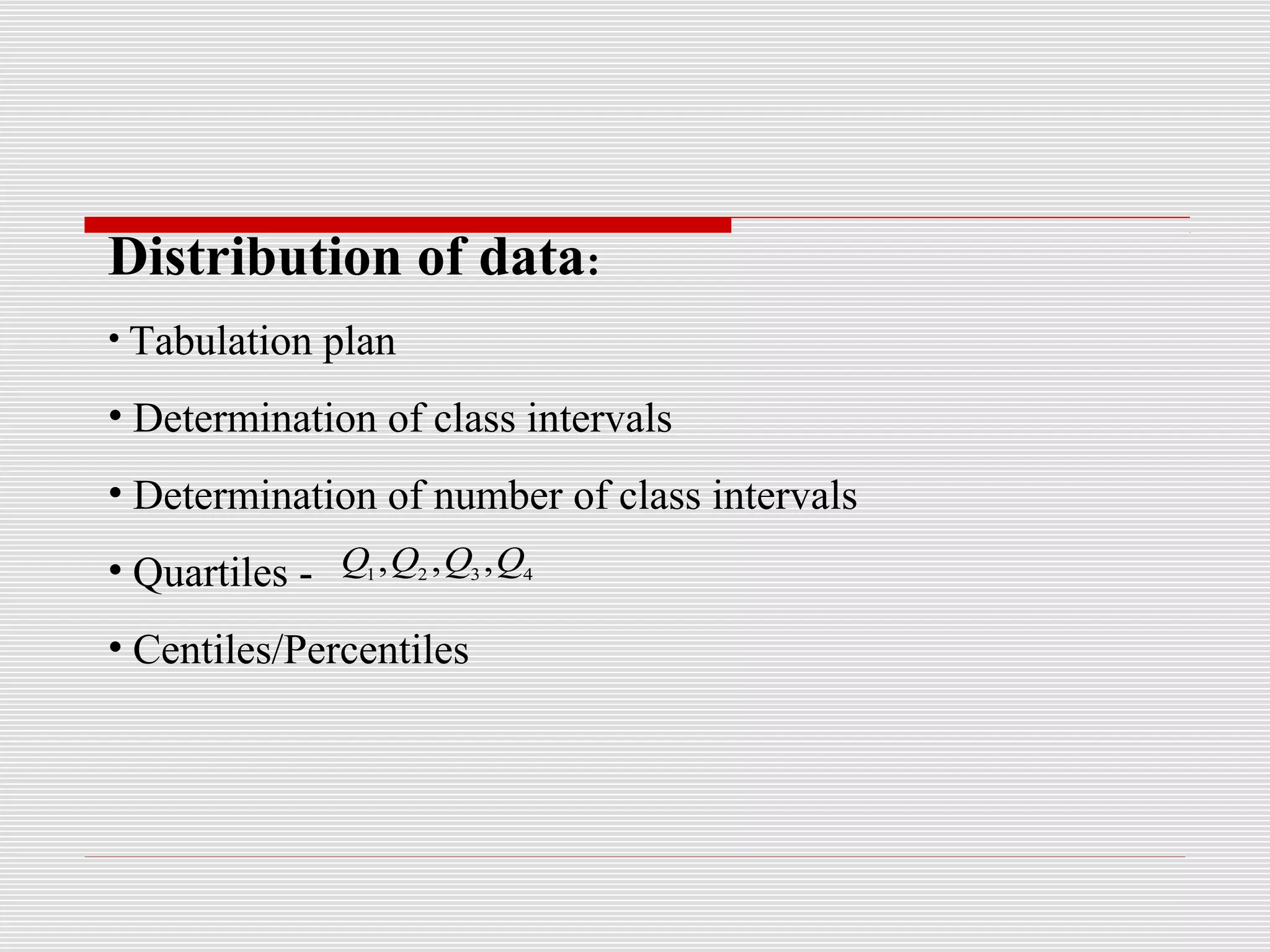 Distribution of data:
• Tabulation plan
• Determination of class intervals
• Determination of number of class intervals
• Quartiles -
• Centiles/Percentiles
4321
,,, QQQQ
 