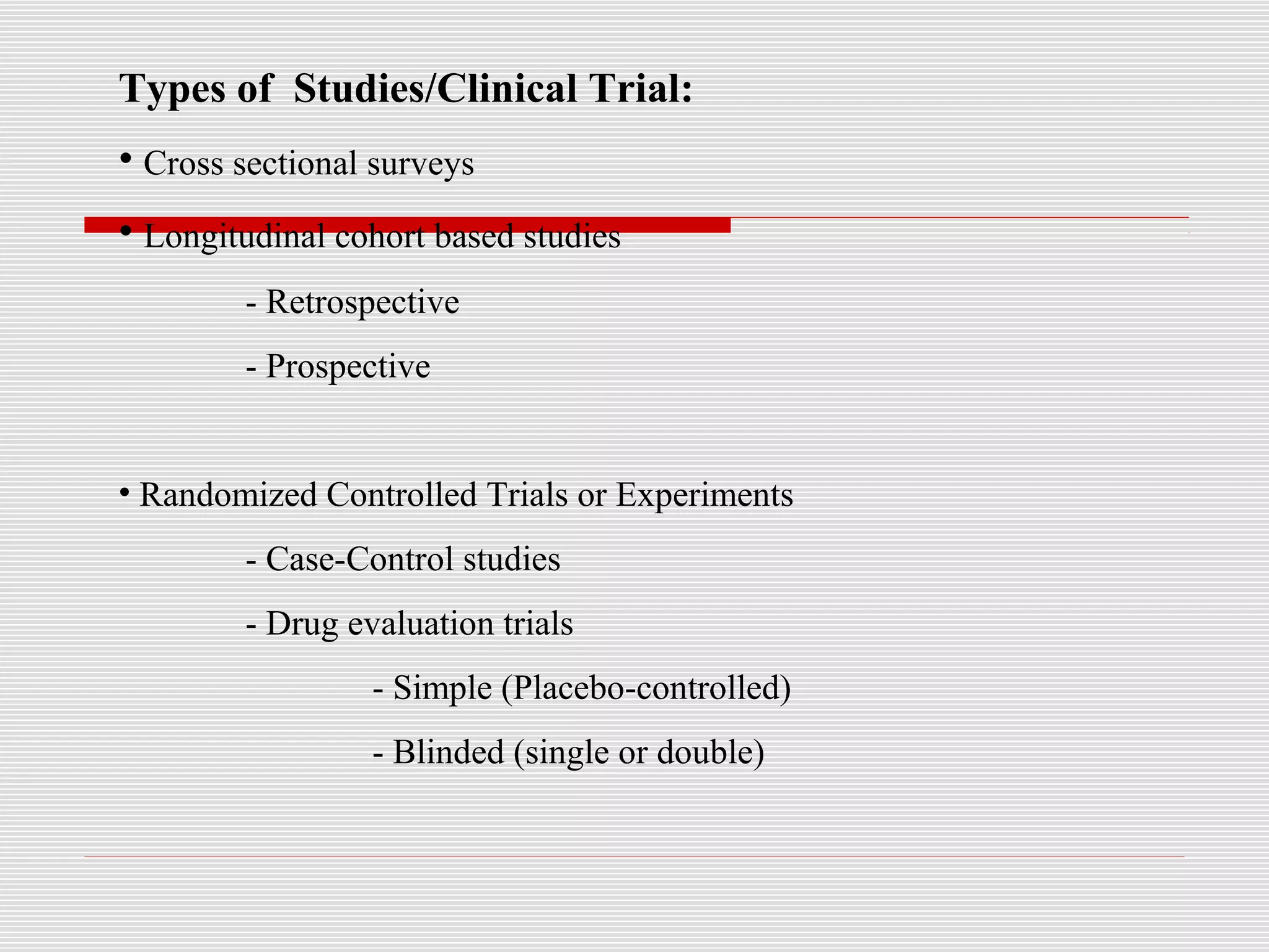 Types of Studies/Clinical Trial:
• Cross sectional surveys
• Longitudinal cohort based studies
- Retrospective
- Prospective
• Randomized Controlled Trials or Experiments
- Case-Control studies
- Drug evaluation trials
- Simple (Placebo-controlled)
- Blinded (single or double)
 