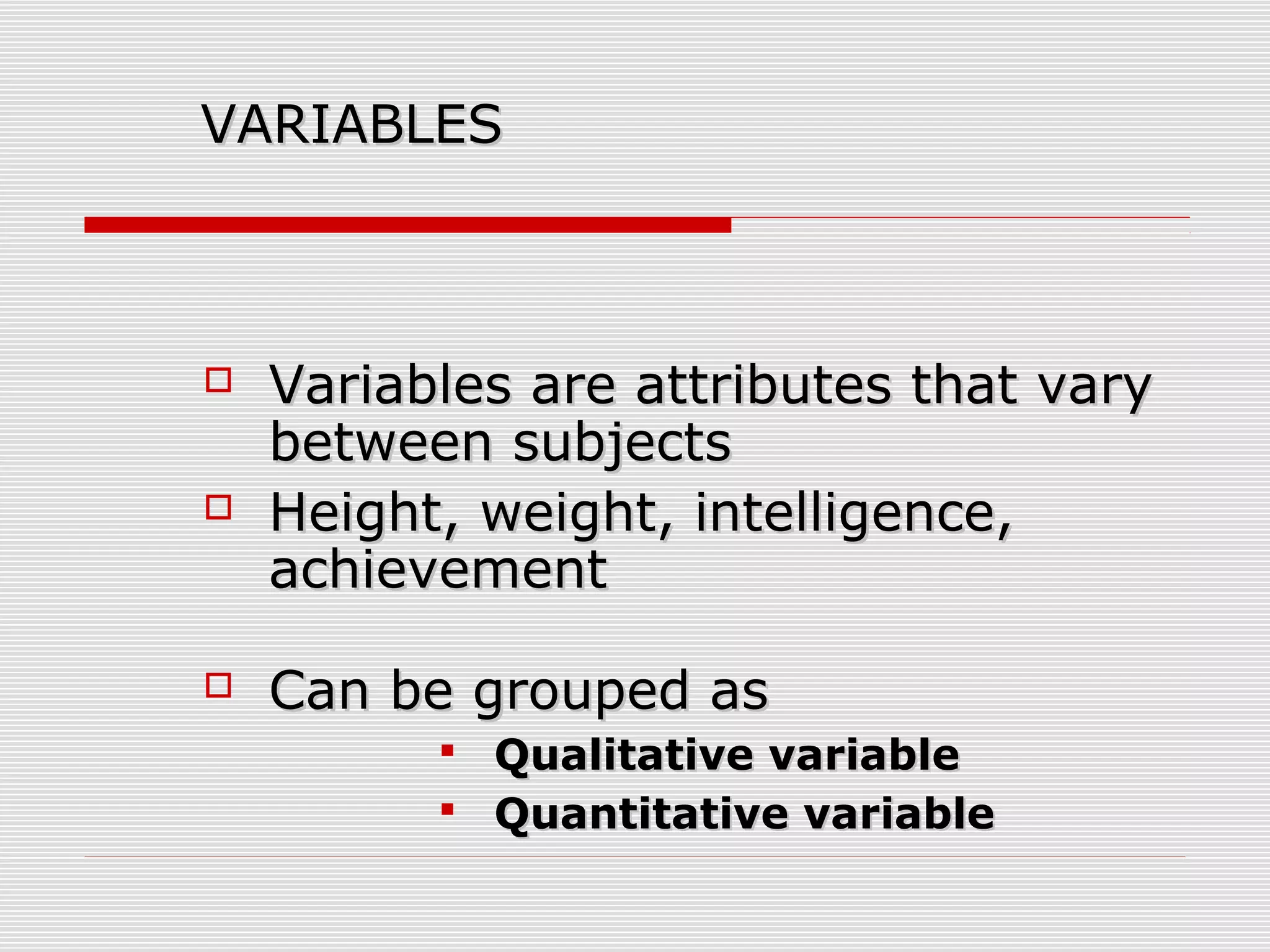 VARIABLESVARIABLES
 Variables are attributes that varyVariables are attributes that vary
between subjectsbetween subjects
 Height, weight, intelligence,Height, weight, intelligence,
achievementachievement
 Can be grouped asCan be grouped as
 Qualitative variableQualitative variable
 Quantitative variableQuantitative variable
 