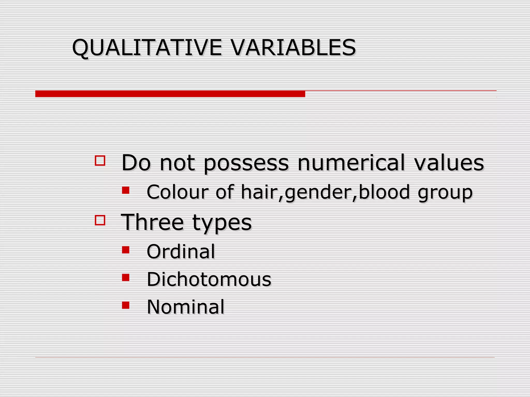 QUALITATIVE VARIABLESQUALITATIVE VARIABLES
 Do not possess numerical valuesDo not possess numerical values
 Colour of hair,gender,blood groupColour of hair,gender,blood group
 Three typesThree types
 OrdinalOrdinal
 DichotomousDichotomous
 NominalNominal
 