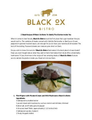 2 Steak Recipes Of Black Ox Bistro To Satisfy The Glutton Inside You
When it comes to beef steaks, Black Ox Bistro would be first place that a gormandizer like you
would rush to. The varieties of steaks, served with Cafe De Paris butter or Beef jus or Green
peppercorn-grained mustard sauce, are enough for you to have your taste buds stimulated. The
look of the sizzling, flavoured steaks can make anyone drool on them.
Do you wish to know the secret of Black Ox Bistro that makes it the best place to have steaks?
Have you ever thought about what they add to them that makes their steak offer unmatchably
toothsome? If yes, then here is the recipe of two amazing steaks of Black Ox Bistro that are
sure to satiate the glutton inside you. Read on to know them.
1. Filet Mignon with Mustard Cream and Wild Mushrooms- Black Ox Bistro
Ingredients:
3 tablespoons unsalted butter
1 pound mixed wild mushrooms, such as cremini and shiitake, trimmed
Kosher salt, and freshly ground pepper
4 (6-ounce) beef fillets, approximately 1 1/2 inches thick
2 tablespoons grainy mustard
1 finely chopped shallot
 