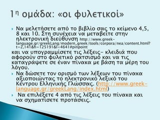  Να μελεσήςεσε από σο βιβλίο ςαρ σο κείμενο 4,5,
8 και 10. ΢ση ςτνέφεια να μεσαβείσε ςσην
ηλεκσπονική διεύθτνςη http://www.greek-
language.gr/greekLang/modern_greek/tools/corpora/nea/content.html?
t=2,141&h=125191&l=4641#pinpoint
και να τπογπαμμίςεσε σιρ λέξειρ- κλειδιά ποτ
αυοπούν ςσο υτλεσικό πασςιςμό και να σιρ
κασαγπάχεσε ςε έναν πίνακα με βάςη σα μέπη σοτ
λόγοτ.
 Να δώςεσε σον οπιςμό σψν λέξεψν σοτ πίνακα
αξιοποιώνσαρ σο ηλεκσπονικό λεξικό σοτ
Κένσποτ Ελληνικήρ Γλώςςαρ. (http://www.greek-
language.gr/greekLang/index.html)
 Να επιλέξεσε 4 από σιρ λέξειρ σοτ πίνακα και
να ςφημασίςεσε πποσάςειρ.
 