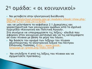 Να μεσαβείσε ςσην ηλεκσπονική διεύθτνςη
http://digitalschool.minedu.gov.gr/modules/ebook/show.php/
DSGYM-C107/358/2413,9249/
και να μελεσήςεσε σο κευάλαιο 2.1.Διακπίςειρ και
φαπακσηπιςσικά σψν κοινψνικών ομάδψν από σο ςφολικό
εγφειπίδιο «Κοινψνική και Πολισική Αγψγή».
΢ση ςτνέφεια να τπογπαμμίςεσε σιρ λέξειρ- κλειδιά ποτ
αυοπούν ςσον κοινψνικό πασςιςμό και να σιρ κασαγπάχεσε
ςε έναν πίνακα με βάςη σα μέπη σοτ λόγοτ.
 Να δώςεσε σον οπιςμό σψν λέξεψν σοτ πίνακα
αξιοποιώνσαρ σο ηλεκσπονικό λεξικό σοτ Κένσποτ
Ελληνικήρ Γλώςςαρ. (http://www.greek-
language.gr/greekLang/index.html)
 Να επιλέξεσε 4 από σιρ λέξειρ σοτ πίνακα και να
ςφημασίςεσε πποσάςειρ.
 