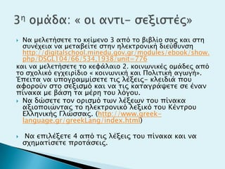  Να μελεσήςεσε σο κείμενο 3 από σο βιβλίο ςαρ και ςση
ςτνέφεια να μεσαβείσε ςσην ηλεκσπονική διεύθτνςη
http://digitalschool.minedu.gov.gr/modules/ebook/show.
php/DSGL104/66/534,1938/unit=776
και να μελεσήςεσε σο κευάλαιο 2. κοινψνικέρ ομάδερ από
σο ςφολικό εγφειπίδιο « κοινψνική και Πολισική αγψγή».
Έπεισα να τπογπαμμίςεσε σιρ λέξειρ- κλειδιά ποτ
αυοπούν ςσο ςεξιςμό και να σιρ κασαγπάχεσε ςε έναν
πίνακα με βάςη σα μέπη σοτ λόγοτ.
 Να δώςεσε σον οπιςμό σψν λέξεψν σοτ πίνακα
αξιοποιώνσαρ σο ηλεκσπονικό λεξικό σοτ Κένσποτ
Ελληνικήρ Γλώςςαρ. (http://www.greek-
language.gr/greekLang/index.html)
 Να επιλέξεσε 4 από σιρ λέξειρ σοτ πίνακα και να
ςφημασίςεσε πποσάςειρ.
 