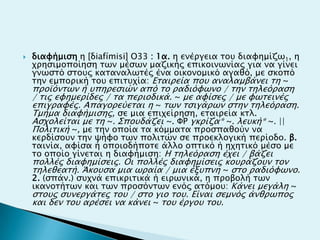  διαυήμιςη η [δiafímisi] Ο33 : 1α. η ενέπγεια σοτ διαυημίζψ1, η
φπηςιμοποίηςη σψν μέςψν μαζικήρ επικοινψνίαρ για να γίνει
γνψςσό ςσοτρ κασαναλψσέρ ένα οικονομικό αγαθό, με ςκοπό
σην εμποπική σοτ επιστφία: Εσαιπεία ποτ αναλαμβάνει ση ~
πποωόνσψν ή τπηπεςιών από σο παδιόυψνο / σην σηλεόπαςη
/ σιρ ευημεπίδερ / σα πεπιοδικά. ~ με αυίςερ / με υψσεινέρ
επιγπαυέρ. Aπαγοπεύεσαι η ~ σψν σςιγάπψν ςσην σηλεόπαςη.
Tμήμα διαυήμιςηρ, ςε μια επιφείπηςη, εσαιπεία κσλ.
Aςφολείσαι με ση ~. ΢ποτδάζει ~. ΦΡ γκπίζα* ~. λετκή* ~. ||
Πολισική ~, με σην οποία σα κόμμασα πποςπαθούν να
κεπδίςοτν σην χήυο σψν πολισών ςε πποεκλογική πεπίοδο. β.
σαινία, αυίςα ή οποιοδήποσε άλλο οπσικό ή ηφησικό μέςο με
σο οποίο γίνεσαι η διαυήμιςη: H σηλεόπαςη έφει / βάζει
πολλέρ διαυημίςειρ. Οι πολλέρ διαυημίςειρ κοτπάζοτν σον
σηλεθεασή. Άκοτςα μια ψπαία / μια έξτπνη ~ ςσο παδιόυψνο.
2. (ςπάν.) ςτφνά επικπισικά ή ειπψνικά, η πποβολή σψν
ικανοσήσψν και σψν πποςόνσψν ενόρ ασόμοτ: Kάνει μεγάλη ~
ςσοτρ ςτνεπγάσερ σοτ / ςσο γιο σοτ. Είναι ςεμνόρ άνθπψπορ
και δεν σοτ απέςει να κάνει ~ σοτ έπγοτ σοτ.
 