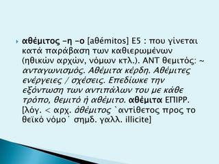  αθέμισορ -η -ο [aθémitos] Ε5 : ποτ γίνεσαι
κασά παπάβαςη σψν καθιεπψμένψν
(ηθικών απφών, νόμψν κσλ.). ANT θεμισόρ: ~
ανσαγψνιςμόρ. Aθέμισα κέπδη. Aθέμισερ
ενέπγειερ / ςφέςειρ. Επεδίψκε σην
εξόνσψςη σψν ανσιπάλψν σοτ με κάθε
σπόπο, θεμισό ή αθέμισο. αθέμισα ΕΠIΡΡ.
[λόγ. < απφ. ἀθέμισορ `ανσίθεσορ ππορ σο
θεωκό νόμο΄ ςημδ. γαλλ. illicite]
 