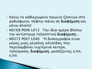  Κάνψ σο καθιεπψμένο ππψινό ζάπινγκ ςσο
παδιόυψνο, πέυσψ πάνψ ςε διαυήμιςη και
μένψ άλαλη!
 N0168 P006 L012 Σην ίδια ημέπα βλέπψ
σην ανσίςσοιφη σηλεοπσική διαυήμιςη...
 N0273 P007 L040 "Η διςκογπαυία είναι
μέπορ μιαρ μεγάληρ αλτςίδαρ ποτ
πεπιλαμβάνει ντφσεπινά κένσπα,
σηλεόπαςη, διαυήμιςη, μεςάζονσερ κ.λπ.
κ.λπ.
 
