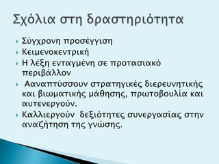  ΢ύγφπονη πποςέγγιςη
 Κειμενοκενσπική
 Η λέξη ενσαγμένη ςε πποσαςιακό
πεπιβάλλον
 Aαναπσύςςοτν ςσπασηγικέρ διεπετνησικήρ
και βιψμασικήρ μάθηςηρ, ππψσοβοτλία και
ατσενεπγούν.
 Καλλιεπγούν δεξιόσησερ ςτνεπγαςίαρ ςσην
αναζήσηςη σηρ γνώςηρ.
 