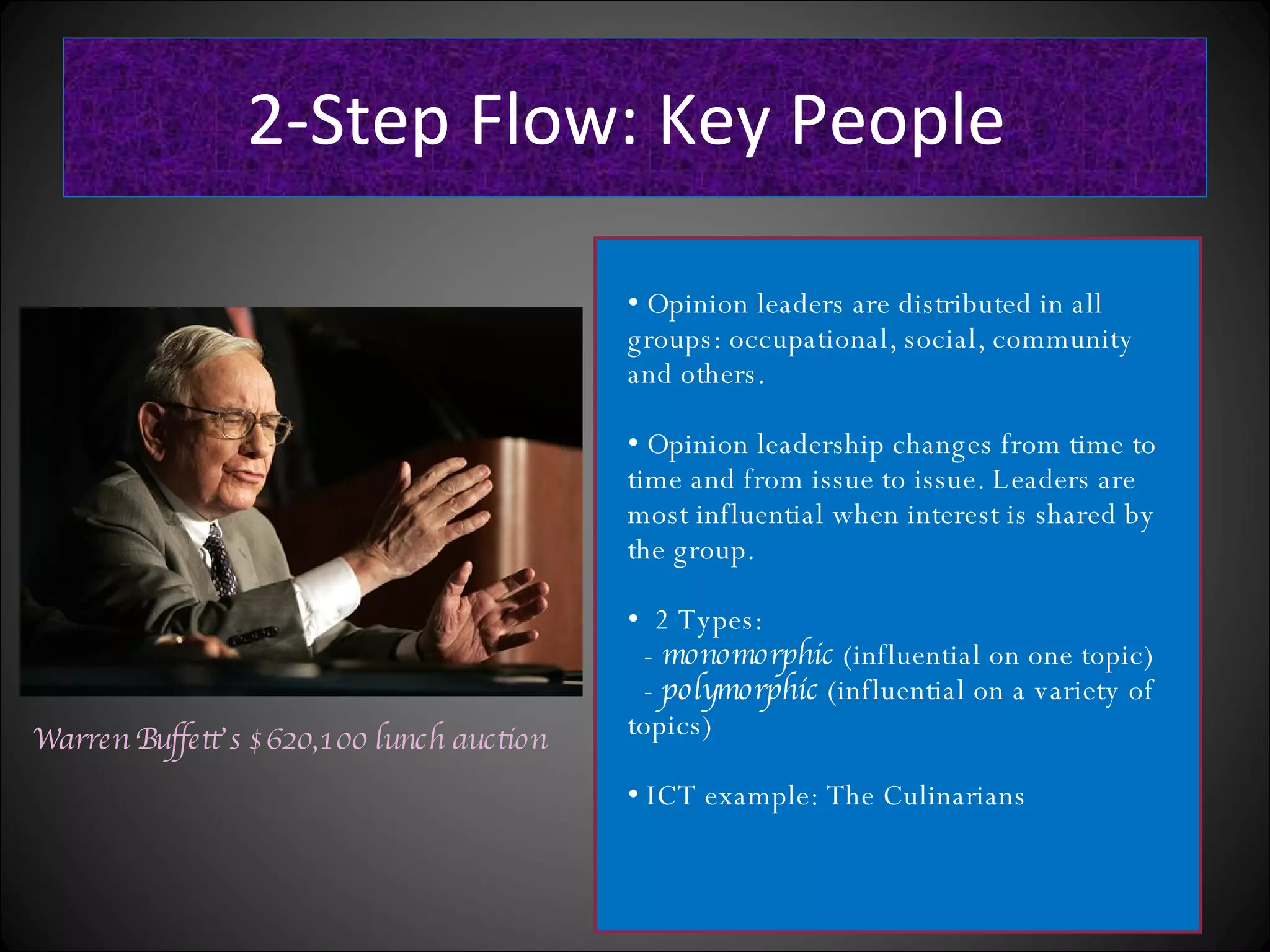 2-Step Flow: Key People Warren Buffett’s $620,100 lunch auction Opinion leaders are distributed in all groups: occupational, social, community and others. Opinion leadership changes from time to time and from issue to issue. Leaders are most influential when interest is shared by the group. 2 Types: - monomorphic (influential on one topic) - polymorphic (influential on a variety of topics) ICT example: The Culinarians