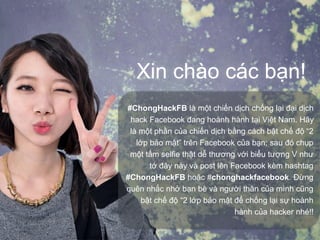 Xin chào các bạn!
#ChongHackFB là một chiến dịch chống lại đại dịch
hack Facebook đang hoành hành tại Việt Nam. Hãy
là một phần của chiến dịch bằng cách bật chế độ “2
lớp bảo mật” trên Facebook của bạn; sau đó chụp
một tấm selfie thật dễ thương với biểu tượng V như
tớ đây này và post lên Facebook kèm hashtag
#ChongHackFB hoặc #chonghackfacebook. Đừng
quên nhắc nhở bạn bè và người thân của mình cũng
bật chế độ “2 lớp bảo mật để chống lại sự hoành
hành của hacker nhé!!
 
