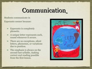 Communication   Esperanto is completely phonetic.  A unique letter represents each, sound whenever it occurs.  There are no exceptions, silent letters, phonemes, or variations due to position.  The emphasis is always on the second-last syllable, making correct oral reading possible from the first lesson .  Students communicate in  Esperanto sooner because: 