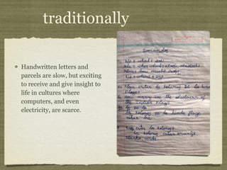 traditionally Handwritten letters and parcels are slow, but exciting to receive and give insight to life in cultures where computers, and even electricity, are scarce. 