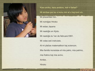   Kara amiko, kara amikino, kiel vi fartas? Mi skribas por ke vi konu min al vi kaj koni vin. Mi prezentas min. Mi nomiĝas Hiroko Mi estas Japana Mi naskiĝis en Kjoto. Mi naskiĝis la 1an de februaro1991. Mi volas esti instruisto. Al mi plaĉas matematikon kaj sciencon. Mia familio konsistas el mia patro, mia patrino,  mia fratino kaj mia avino. Amike ,  Hiroko 
