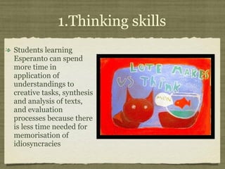 1.Thinking skills Students learning Esperanto can spend more time in application of understandings to creative tasks, synthesis and analysis of texts, and evaluation processes because there is less time needed for memorisation of idiosyncracies 