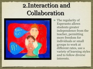 2.Interaction and Collaboration   The regularity of Esperanto allows students greater independence from the teacher, permitting  more freedom for individuals or small groups to work at different rates, use a variety of learning styles and to follow diverse interests. 