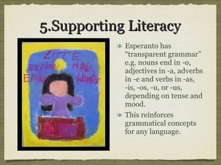 5.Supporting Literacy Esperanto has “transparent grammar” e.g. nouns end in -o, adjectives in -a, adverbs in -e and verbs in -as, -is, -os, -u, or -us, depending on tense and mood.  This reinforces grammatical concepts for any language. 