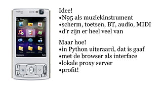 Idee!
•N95 als muziekinstrument
•scherm, toetsen, BT, audio, MIDI
•d’r zijn er heel veel van
Maar hoe!
•in Python uiteraard, dat is gaaf
•met de browser als interface
•lokale proxy server
•profit!
 