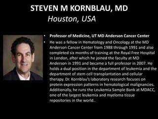 STEVEN M KORNBLAU, MD
Houston, USA
• Professor of Medicine, UT MD Anderson Cancer Center
• He was a fellow in Hematology and Oncology at the MD
Anderson Cancer Center from 1988 through 1991 and also
completed six months of training at the Royal Free Hospital
in London, after which he joined the faculty at MD
Anderson in 1991 and became a full professor in 2007. He
holds a dual position in the department of leukemia and the
department of stem cell transplantation and cellular
therapy. Dr. Kornblau’s laboratory research focuses on
protein expression patterns in hematological malignancies.
Additionally, he runs the Leukemia Sample Bank at MDACC,
one of the largest leukemia and myeloma tissue
repositories in the world..
 