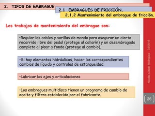 03/05/16NicolásColadoRodríguez
26
Los trabajos de mantenimiento del embrague son:
•Regular los cables y varillas de mando para asegurar un cierto
recorrido libre del pedal (protege al collarín) y un desembragado
completo al pisar a fondo (protege al cambio).
•Si hay elementos hidráulicos, hacer los correspondientes
cambios de líquido y controles de estanqueidad.
•Lubricar los ejes y articulaciones
•Los embragues multidisco tienen un programa de cambio de
aceite y filtros establecido por el fabricante.
2. TIPOS DE EMBRAGUE
2.1 EMBRAGUES DE FRICCIÓN.
2.1.2 Mantenimiento del embrague de fricción.
 