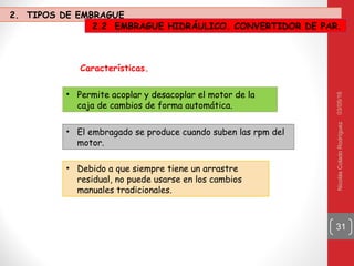 03/05/16NicolásColadoRodríguez
31
• Debido a que siempre tiene un arrastre
residual, no puede usarse en los cambios
manuales tradicionales.
Características.
• Permite acoplar y desacoplar el motor de la
caja de cambios de forma automática.
• El embragado se produce cuando suben las rpm del
motor.
2. TIPOS DE EMBRAGUE
2.2 EMBRAGUE HIDRÁULICO. CONVERTIDOR DE PAR.
 