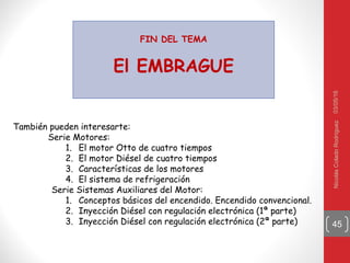 03/05/16NicolásColadoRodríguez
45
FIN DEL TEMA
El EMBRAGUE
También pueden interesarte:
Serie Motores:
1. El motor Otto de cuatro tiempos
2. El motor Diésel de cuatro tiempos
3. Características de los motores
4. El sistema de refrigeración
Serie Sistemas Auxiliares del Motor:
1. Conceptos básicos del encendido. Encendido convencional.
2. Inyección Diésel con regulación electrónica (1ª parte)
3. Inyección Diésel con regulación electrónica (2ª parte)
 