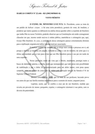 Superior Tribunal de Justiça
HABEAS CORPUS Nº 22.446 - RJ (2002/0058601-0)

                                            VOTO-MÉRITO


                    O EXMO. SR. MINISTRO LUIZ FUX: Sr. Presidente, como se trata de
um pedido de habeas corpus            e há uma certa premência, gostaria de votar, de imediato, e
ponderar que tantos quantos se debrucem na análise dessa questão sobre a expulsão de brasileiro
que tenha filho no nosso Território, poderão observar que as Constituições até então consagraram
cláusulas em que, mesmo sendo nocivos à ordem pública, mantinha-se o estrangeiro que, aqui,
tivesse filho brasileiro. In casu, a condenação desse estrangeiro parece extremamente diminuta
para a tipificação originária de tráfico internacional por associação.
                    O habeas corpus , na verdade, não se dirige mais contra o processo em si, até
porque a decisão já transitou em julgado, voltando-se contra o ato do ministro; de sorte que é a
última oportunidade que se tem para evitar que um filho brasileiro perca o seu pai em razão de
uma expulsão.
                    Nesse particular, tendo em vista que o Direito, atualmente, prestigia muito a
busca da identidade paterna, a família, ainda que monoparental, que todo preso tem possibilidade
de reabilitação e que o delito foi descaracterizado para um delito menor, com pena quase
cumprida, opino no sentido da concessão da ordem pela aplicação integral da Súmula nº 01 do
Supremo Tribunal Federal.
                     Merece considerar-se, ainda, que se trata de um professor, havendo prova
nos autos de que sua família remeteu importância para o sustento do menor, enquanto preso.
                     Legítimo, assim, que se confira a esse pai de um brasileiro, medida que
reverta em proveito do menor, porquanto, expulso, o estrangeiro retornará à sua pátria, sem os
deveres da paternidade.




Documento: 484787 - VOTO MÉRITO - Site certificado                                 Página 1 de 1
 