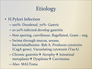 Etiology H.Pylori Infection 100%- Duodenal, 70%- Gastric 10-20% infected develop gastritis Non sporing, curvilinear, flagellated, Gram – neg Swims through mucus, urease, bacterialadhesins- Bab A, Produces cytotoxin (CagA gene), Vacuolating cytotoxin (VacA) Chronic gastritis   Atrophy   Intestinal metaplasia   Dysplasia   Carcinoma Also- MALToma 